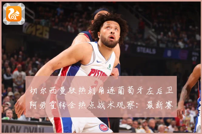 切尔西曼联热刺角逐葡萄牙左后卫阿劳霍转会热点战术观察：最新赛事动态与深度分析