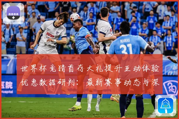 世界杯竞猜首存大礼提升互动体验优惠数据研判：最新赛事动态与深度分析