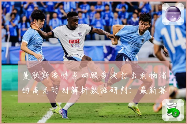 曼联斯洛特点回顾多次打击利物浦的高光时刻解析数据研判：最新赛事动态与深度分析