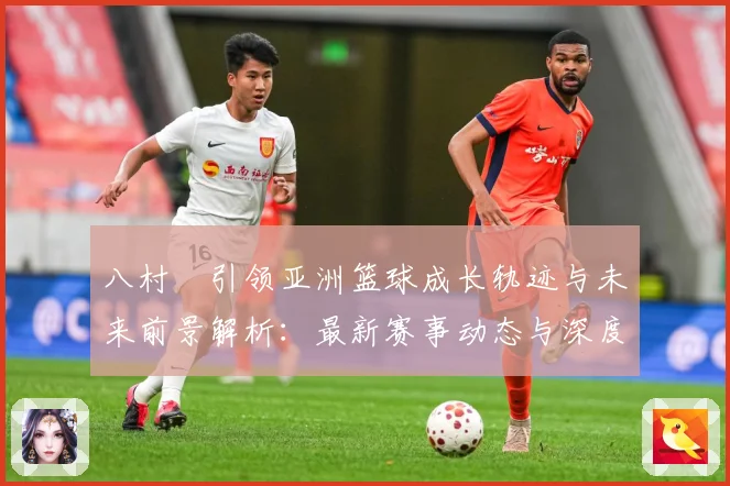八村塁引领亚洲篮球成长轨迹与未来前景解析：最新赛事动态与深度分析