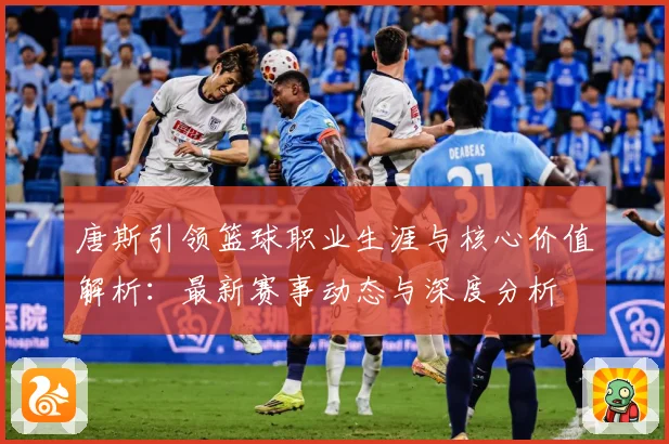唐斯引领篮球职业生涯与核心价值解析：最新赛事动态与深度分析