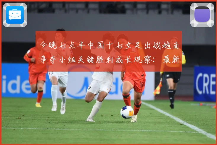 今晚七点半中国十七女足出战越南争夺小组关键胜利成长观察：最新赛事动态与深度分析