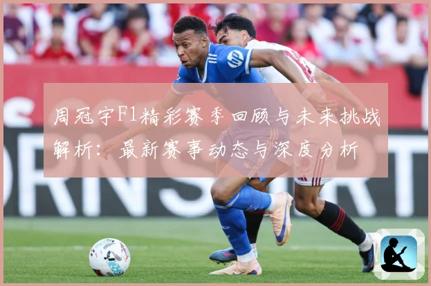 周冠宇F1精彩赛季回顾与未来挑战解析：最新赛事动态与深度分析