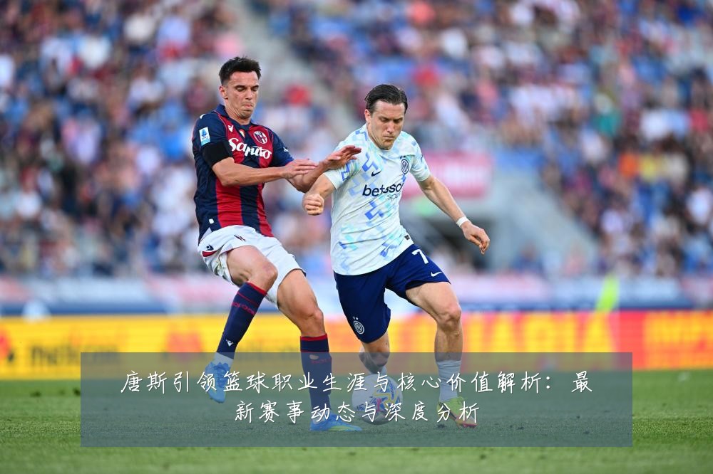 唐斯引领篮球职业生涯与核心价值解析:最新赛事动态与深度分析