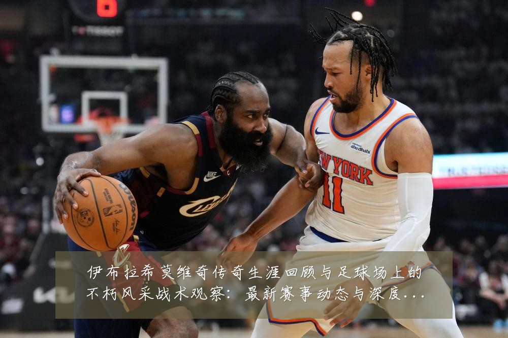 伊布拉希莫维奇传奇生涯回顾与足球场上的不朽风采战术观察:最新赛事动态与深度分析