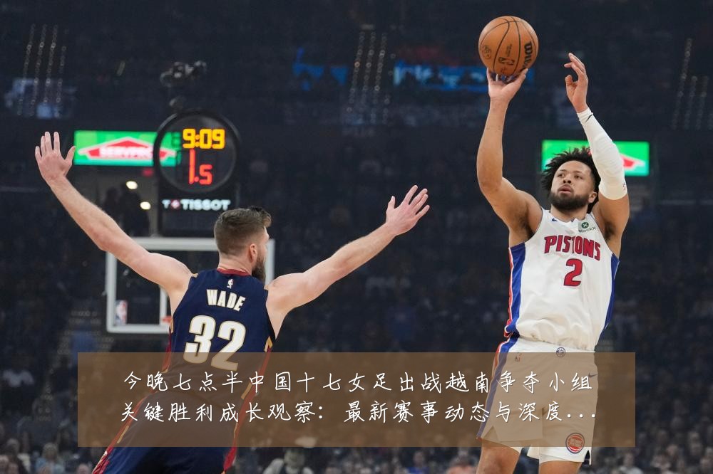 今晚七点半中国十七女足出战越南争夺小组关键胜利成长观察:最新赛事动态与深度分析